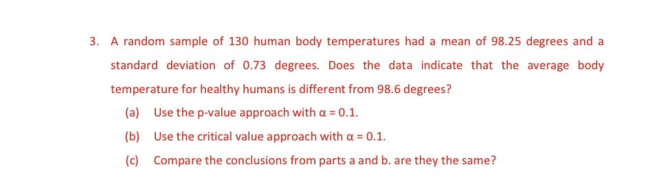 3. A random sample of 130 human body temperatures had a mean of 98.25 degrees and a
standard deviation of 0.73 degrees. Does the data indicate that the average body
temperature for healthy humans is different from 98.6 degrees?
(a) Use the p-value approach with a = 0.1.
(b)
Use the critical value approach with a = 0.1.
(c) Compare the conclusions from parts a and b. are they the same?