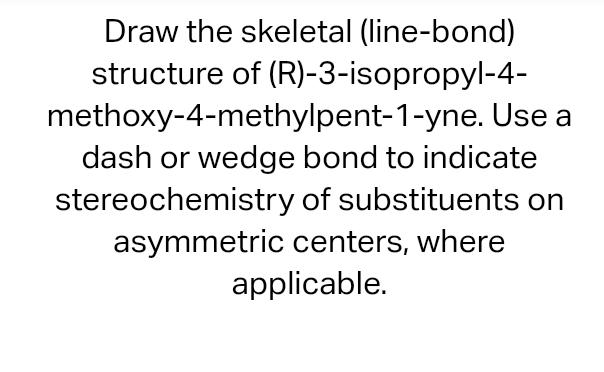 Draw the skeletal (line-bond)
structure of (R)-3-isopropyl-4-
methoxy-4-methylpent-1-yne. Use a
dash or wedge bond to indicate
stereochemistry of substituents on
asymmetric centers, where
applicable.