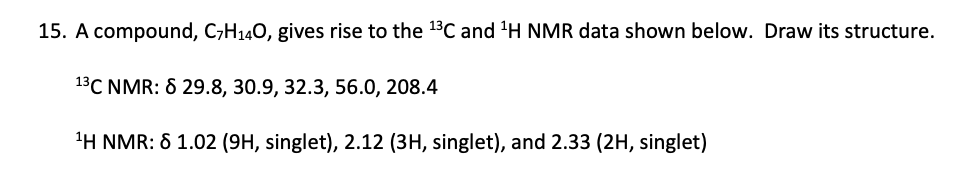 15. A compound, C7H14O, gives rise to the 13C and 1H NMR data shown below. Draw its structure.
13C NMR: 8 29.8, 30.9, 32.3, 56.0, 208.4
1H NMR: 8 1.02 (9H, singlet), 2.12 (3H, singlet), and 2.33 (2H, singlet)