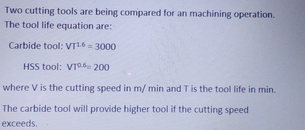 Two cutting tools are being compared for an machining operation.
The tool life equation are:
Carbide tool: VT1.6 = 3000
HSS tool: VTO.6= 200
where V is the cutting speed in m/ min and T is the tool life in min.
The carbide tool will provide higher tool if the cutting speed
exceeds.
