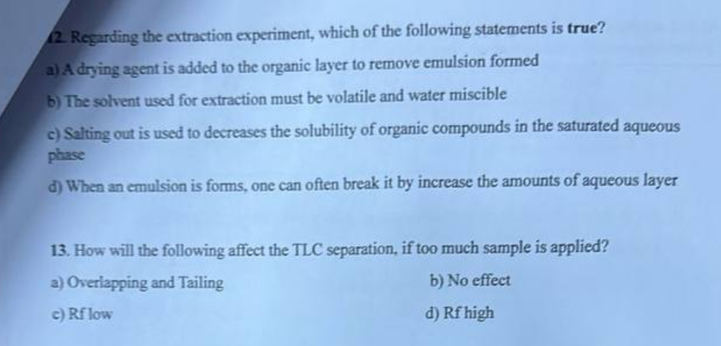 2. Regarding the extraction experiment, which of the following statements is true?
a) A drying agent is added to the organic layer to remove emulsion formed
b) The solvent used for extraction must be volatile and water miscible
c) Salting out is used to decreases the solubility of organic compounds in the saturated aqueous
phase
d) When an emulsion is forms, one can often break it by increase the amounts of aqueous layer
13. How will the following affect the TLC separation, if too much sample is applied?
a) Overlapping and Tailing
b) No effect
c) Rf low
d) Rf high