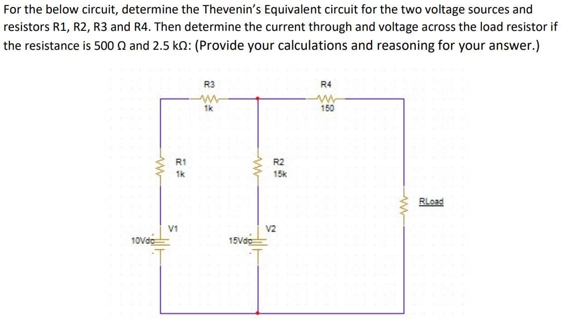For the below circuit, determine the Thevenin's Equivalent circuit for the two voltage sources and
resistors R1, R2, R3 and R4. Then determine the current through and voltage across the load resistor if
the resistance is 500 Q and 2.5 kO: (Provide your calculations and reasoning for your answer.)
R3
R4
1k
150
R1
R2
1k
15k
RLoad
V1
V2
10Vdc
15Vdc
