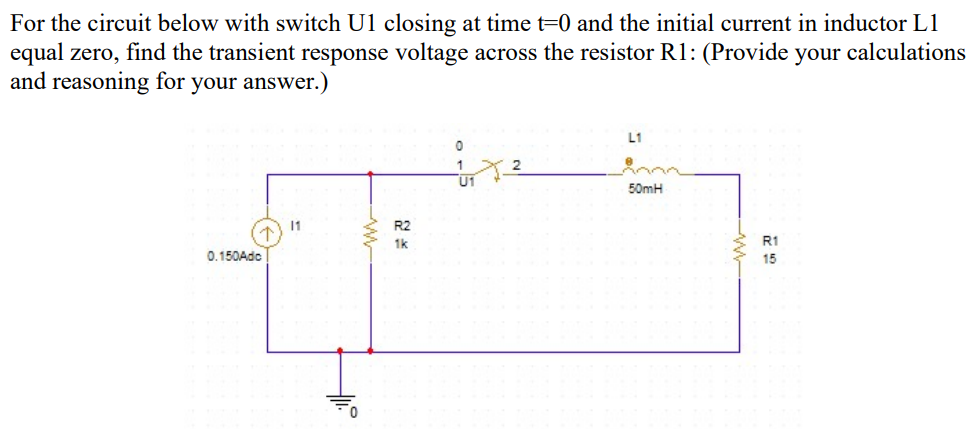 For the circuit below with switch U1 closing at time t=0 and the initial current in inductor L1
equal zero, find the transient response voltage across the resistor R1: (Provide your calculations
and reasoning for your answer.)
L1
U1
50mH
11
R2
1k
R1
0.150Ado
15

