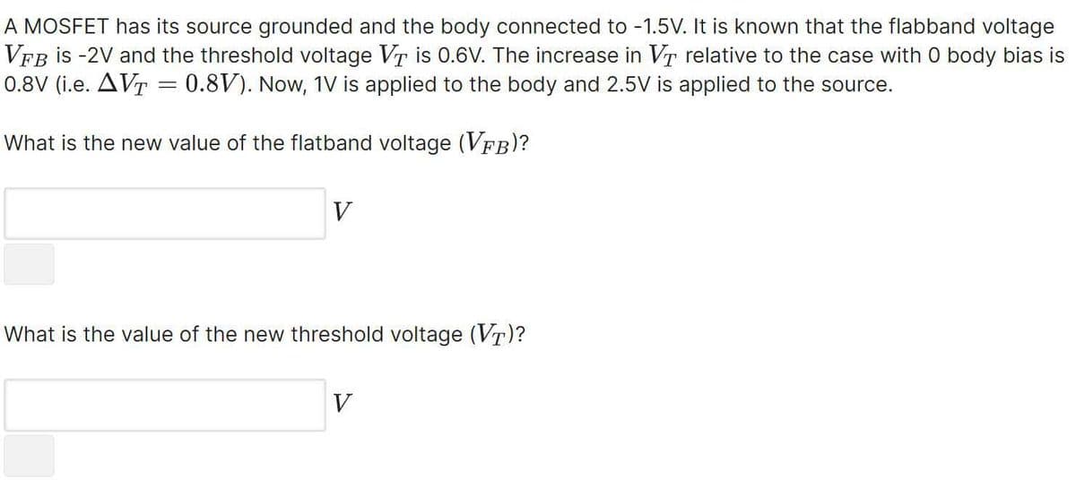 A MOSFET has its source grounded and the body connected to -1.5V. It is known that the flabband voltage
VFB is -2V and the threshold voltage VT is 0.6V. The increase in VT relative to the case with 0 body bias is
0.8V (i.e. AVT = 0.8V). Now, 1V is applied to the body and 2.5V is applied to the source.
What is the new value of the flatband voltage (VFB)?
V
What is the value of the new threshold voltage (VT)?
V
