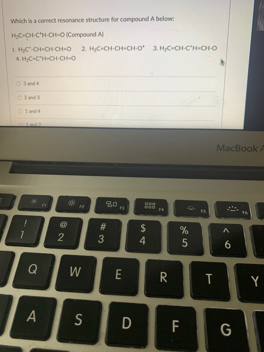 Which is a correct resonance structure for compound A below:
H2C=CH-C*H-CH=O (Compound A)
2. H2C=CH-CH=CH-O* 3. H2C=CH-c*H=CH-O
I. H2C*-CH=CH-CH=O
4. H2C=C*H=CH-CH=DO
O 3 and 4
O 2 and 3
O 1 and 4
01 and 2
MacBook A
20
F3
O00
F1
F2
F4
F5
F6
$
2
6.
Q
W
E
Y
S
D
F
G
T
# 3
