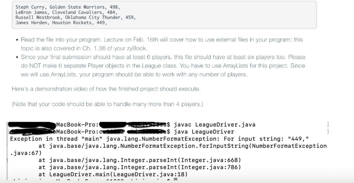 Steph Curry, Golden State Warriors, 498,
LeBron James, Cleveland Cavaliers, 484,
Russell Westbrook, Oklahoma City Thunder, 459,
James Harden, Houston Rockets, 449,
• Read the file into your program. Lecture on Feb. 16th will cover how to use external files in your program; this
topic is also covered in Ch. 1.36 of your zyBook.
• Since your final submission should have at least 6 players, this file should have at least six players too. Please
do NOT make 6 separate Player objects in the League class. You have to use ArrayLists for this project. Since
we will use ArrayLists, your program should be able to work with any number of players.
Here's a demonstration video of how the finished project should execute.
(Note that your code should be able to handle many more than 4 players.)
МaсВook-Prо:
OMacBook-Pro:c
a$ javac LeagueDriver.java
ea$ java LeagueDriver
Exception in thread "main" java.lang. NumberFormatException: For input string: "449,
at java.base/java.lang.NumberFormatException.forInputString(NumberFormatException
•java:67)
at java.base/java.lang. Integer.parseInt (Integer.java:668)
at java.base/java.lang. Integer.parseInt (Integer.java:786)
at LeagueDriver.main(LeagueDriver.java:18)
