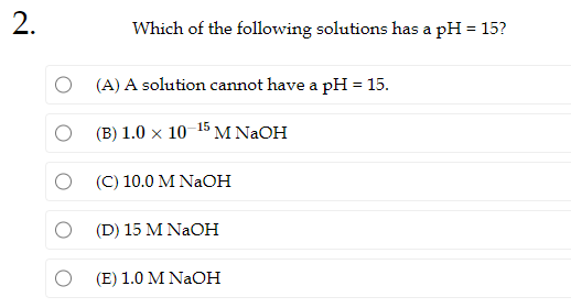 2.
Which of the following solutions has a pH = 15?
(A) A solution cannot have a pH = 15.
(B) 1.0 x 10-15 M NaOH
(C) 10.0 M NaOH
(D) 15 M NaOH
(E) 1.0 M NaOH