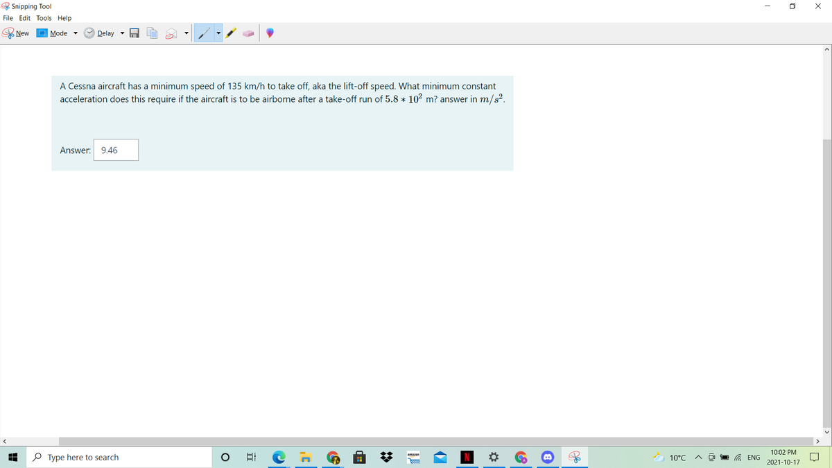 & Snipping Tool
O X
File Edit Tools Help
New
Mode
Delay -
A Cessna aircraft has a minimum speed of 135 km/h to take off, aka the lift-off speed. What minimum constant
acceleration does this require if the aircraft is to be airborne after a take-off run of 5.8 * 102 m? answer in m/s².
Answer:
9.46
10:02 PM
O Type here to search
日
amazon
10°C
G ENG
2021-10-17
%2:
