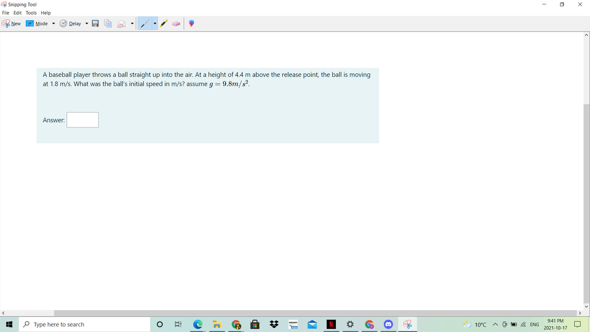 & Snipping Tool
O X
File Edit Tools Help
New
Mode
Delay -
A baseball player throws a ball straight up into the air. At a height of 4.4 m above the release point, the ball is moving
at 1.8 m/s. What was the ball's initial speed in m/s? assume g =
9.8m/s?.
Answer:
9:41 PM
O Type here to search
日
amazon
10°C
G ENG
2021-10-17
%2:
