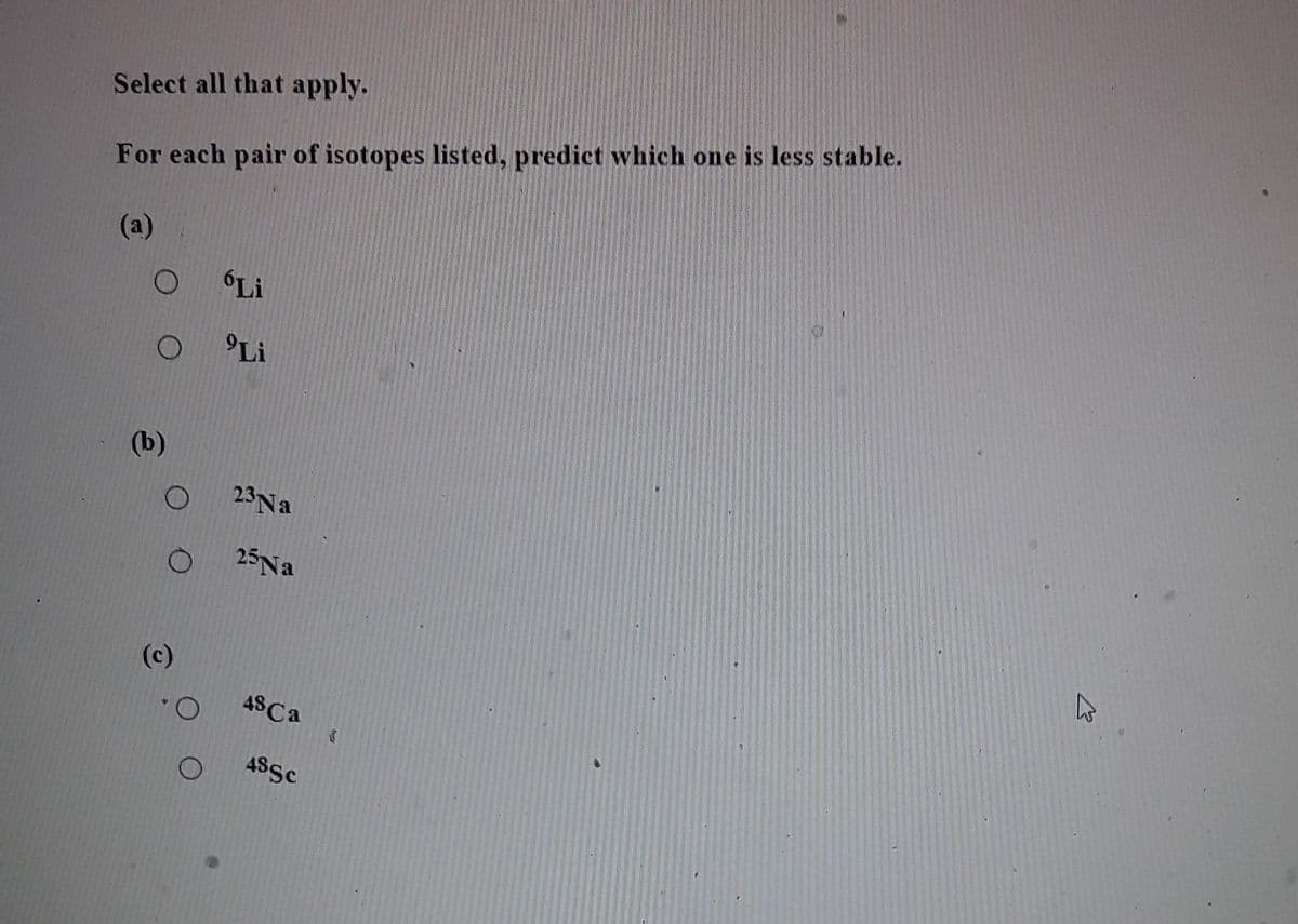 Select all that apply.
For each pair of isotopes listed, predict which one is less stable.
(a)
Li
'Li
(b)
23Na
25N.
(c)
4SCA
O.
ASSC
