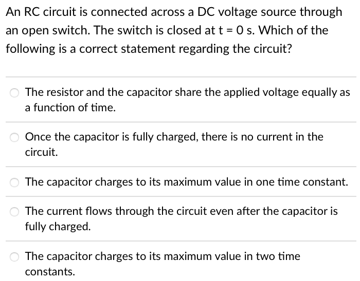 An RC circuit is connected across a DC voltage source through
an open switch. The switch is closed at t = 0 s. Which of the
following is a correct statement regarding the circuit?
O The resistor and the capacitor share the applied voltage equally as
a function of time.
O Once the capacitor is fully charged, there is no current in the
circuit.
The capacitor charges to its maximum value in one time constant.
O The current flows through the circuit even after the capacitor is
fully charged.
The capacitor charges to its maximum value in two time
constants.
