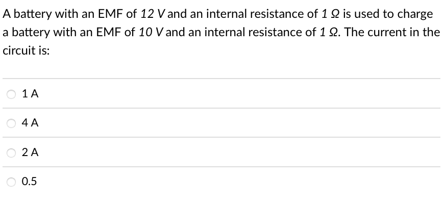 A battery with an EMF of 12 V and an internal resistance of 1 2 is used to charge
a battery with an EMF of 10 V and an internal resistance of 1 Q. The current in the
circuit is:
O 1A
4 A
O 2 A
O 0.5
