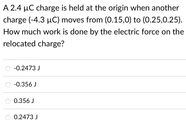A 2.4 µC charge is held at the origin when another
charge (-4.3 µC) moves from (0.15,0) to (0.25,0.25).
How much work is done by the electric force on the
relocated charge?
-0.2473 J
-0.356 J
O 0.356 J
O 0.2473 J
