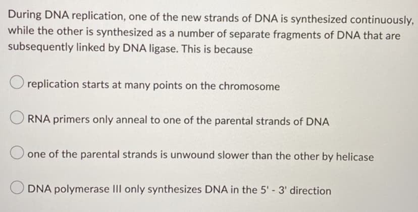 During DNA replication, one of the new strands of DNA is synthesized continuously,
while the other is synthesized as a number of separate fragments of DNA that are
subsequently linked by DNA ligase. This is because
O replication starts at many points on the chromosome
RNA primers only anneal to one of the parental strands of DNA
one of the parental strands is unwound slower than the other by helicase
DNA polymerase III only synthesizes DNA in the 5' - 3' direction