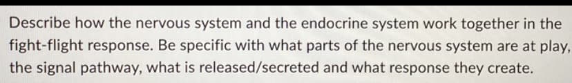 Describe how the nervous system and the endocrine system work together in the
fight-flight response. Be specific with what parts of the nervous system are at play,
the signal pathway, what is released/secreted and what response they create.