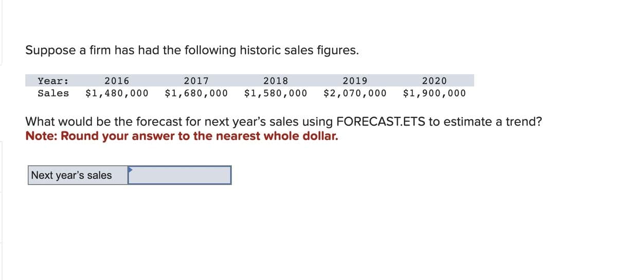 Suppose a firm has had the following historic sales figures.
Year:
2016
2017
2018
2019
Sales $1,480,000 $1,680,000 $1,580,000 $2,070,000
2020
$1,900,000
What would be the forecast for next year's sales using FORECAST.ETS to estimate a trend?
Note: Round your answer to the nearest whole dollar.
Next year's sales