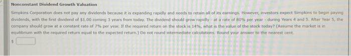 Nonconstant Dividend Growth Valuation
Simpkins Corporation does not pay any dividends because it is expanding rapidly and needs to retain all of its earnings. However, investors expect Simpkins to begin paying
dividends, with the first dividend of $1.00 coming 3 years from today. The dividend should grow rapidly - at a rate of 80% per year during Years 4 and 5. After Year 5, the
company should grow at a constant rate of 7% per year. If the required return on the stock is 14%, what is the value of the stock today? (Assume the market is in
equilibrium with the required return equal to the expected return.) Do not round intermediate calculations. Round your answer to the nearest cent
$