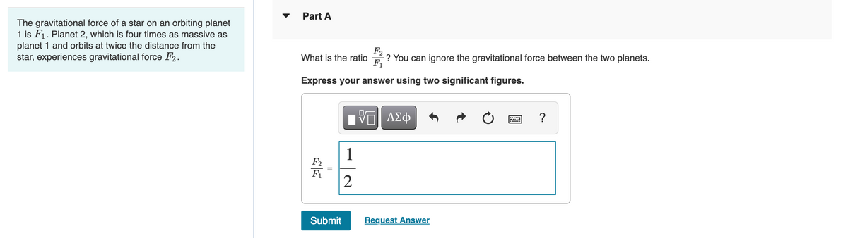 Part A
The gravitational force of a star on an orbiting planet
1 is F1. Planet 2, which is four times as massive as
planet 1 and orbits at twice the distance from the
star, experiences gravitational force F2.
F2
? You can ignore the gravitational force between the two planets.
F1
What is the ratio
Express your answer using two significant figures.
ΑΣφ
?
1
F2
F1
2
Submit
Request Answer
II
