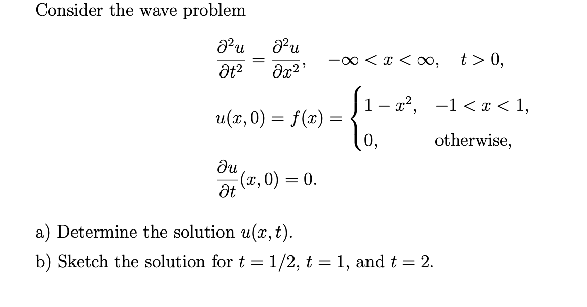 Consider the wave problem
00 < x < ∞,
t > 0,
|1- x2, -1 < I < 1,
u(x,0) = f(x) =
0,
otherwise,
ди
(x, 0) = 0.
a) Determine the solution u(x, t).
b) Sketch the solution for t = 1/2, t = 1, and t = 2.

