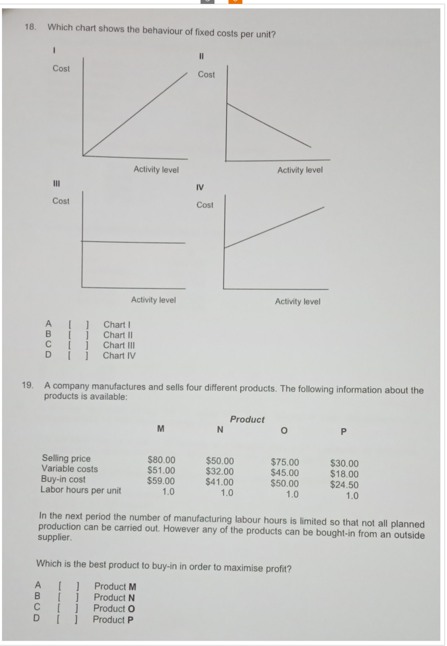 18.
Which chart shows the behaviour of fixed costs per unit?
I
Cost
Cost
=
III
Cost
Activity level
Activity level
IV
Cost
Activity level
Activity level
A
[]Chart I
B
Chart II
C [ ]
Chart III
Chart IV
19. A company manufactures and sells four different products. The following information about the
products is available:
Product
M
N
P
Selling price
$80.00
$50.00
$75.00
$30.00
Variable costs
$51.00
$32.00
$45.00
$18.00
Buy-in cost
$59.00
$41.00
$50.00
$24.50
Labor hours per unit
1.0
1.0
1.0
1.0
In the next period the number of manufacturing labour hours is limited so that not all planned
production can be carried out. However any of the products can be bought-in from an outside
supplier.
Which is the best product to buy-in in order to maximise profit?
A [ ]
Product M
B
]
Product N
C
[]
Product O
D [ ]
Product P