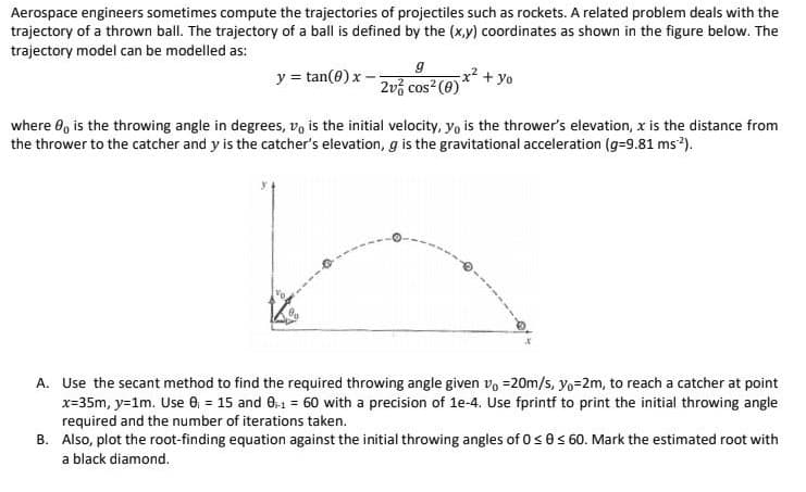 Aerospace engineers sometimes compute the trajectories of projectiles such as rockets. A related problem deals with the
trajectory of a thrown ball. The trajectory of a ball is defined by the (x,y) coordinates as shown in the figure below. The
trajectory model can be modelled as:
y=tan(0) x-
9
2v cos² (0)
x² + yo
where 8, is the throwing angle in degrees, vo is the initial velocity, yo is the thrower's elevation, x is the distance from
the thrower to the catcher and y is the catcher's elevation, g is the gravitational acceleration (g=9.81 ms²).
A. Use the secant method to find the required throwing angle given vo=20m/s, y₁=2m, to reach a catcher at point
x=35m, y=1m. Use 0₁ = 15 and 0-1 = 60 with a precision of 1e-4. Use fprintf to print the initial throwing angle
required and the number of iterations taken.
B. Also, plot the root-finding equation against the initial throwing angles of 0 ≤ 0 ≤ 60. Mark the estimated root with
a black diamond.