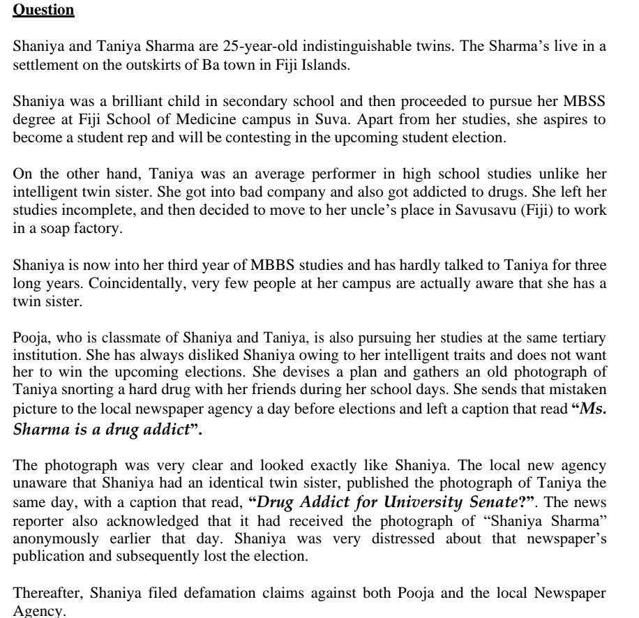 Question
Shaniya and Taniya Sharma are 25-year-old indistinguishable twins. The Sharma's live in a
settlement on the outskirts of Ba town in Fiji Islands.
Shaniya was a brilliant child in secondary school and then proceeded to pursue her MBSS
degree at Fiji School of Medicine campus in Suva. Apart from her studies, she aspires to
become a student rep and will be contesting in the upcoming student election.
On the other hand, Taniya was an average performer in high school studies unlike her
intelligent twin sister. She got into bad company and also got addicted to drugs. She left her
studies incomplete, and then decided to move to her uncle's place in Savusavu (Fiji) to work
in a soap factory.
Shaniya is now into her third year of MBBS studies and has hardly talked to Taniya for three
long years. Coincidentally, very few people at her campus are actually aware that she has a
twin sister.
Pooja, who is classmate of Shaniya and Taniya, is also pursuing her studies at the same tertiary
institution. She has always disliked Shaniya owing to her intelligent traits and does not want
her to win the upcoming elections. She devises a plan and gathers an old photograph of
Taniya snorting a hard drug with her friends during her school days. She sends that mistaken
picture to the local newspaper agency a day before elections and left a caption that read "Ms.
Sharma is a drug addict".
The photograph was very clear and looked exactly like Shaniya. The local new agency
unaware that Shaniya had an identical twin sister, published the photograph of Taniya the
same day, with a caption that read, "Drug Addict for University Senate?". The news
reporter also acknowledged that it had received the photograph of "Shaniya Sharma”
anonymously earlier that day. Shaniya was very distressed about that newspaper's
publication and subsequently lost the election.
Thereafter, Shaniya filed defamation claims against both Pooja and the local Newspaper
Agency.