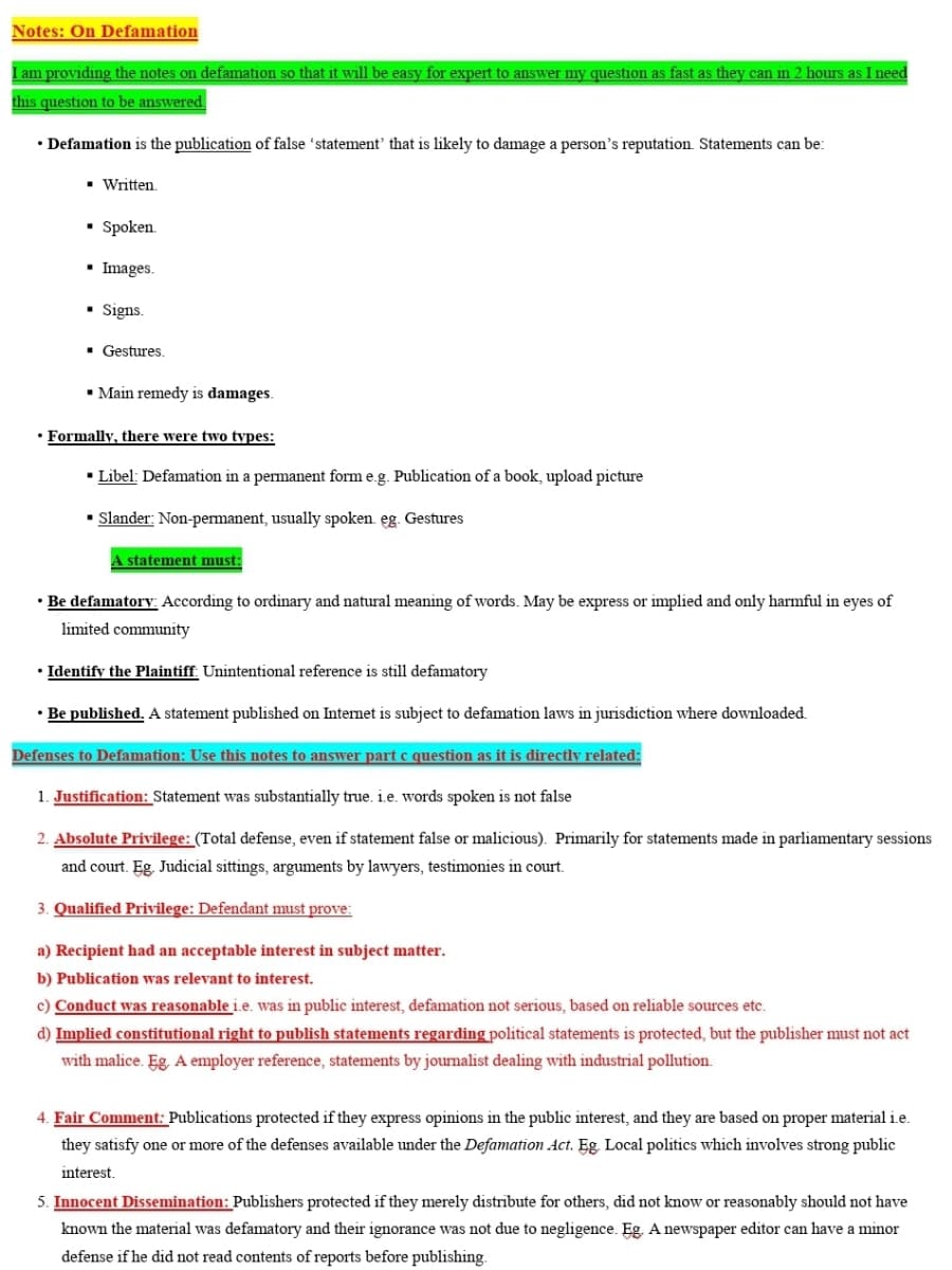Notes: On Defamation
I am providing the notes on defamation so that it will be easy for expert to answer my question as fast as they can in 2 hours as I need
this question to be answered.
• Defamation is the publication of false 'statement' that is likely to damage a person's reputation Statements can be:
Written.
Spoken.
▪ Images.
Signs.
■ Gestures.
▪ Main remedy is damages.
• Formally, there were two types:
▪ Libel: Defamation in a permanent form e.g. Publication of a book, upload picture
▪ Slander: Non-permanent, usually spoken. eg. Gestures
A statement must:
• Be defamatory: According to ordinary and natural meaning of words. May be express or implied and only harmful in eyes of
limited community
• Identify the Plaintiff: Unintentional reference is still defamatory
• Be published. A statement published on Internet is subject to defamation laws in jurisdiction where downloaded.
Defenses to Defamation: Use this notes to answer part c question as it is directly related:
1. Justification: Statement was substantially true. i.e. words spoken is not false
2. Absolute Privilege: (Total defense, even if statement false or malicious). Primarily for statements made in parliamentary sessions
and court. Eg. Judicial sittings, arguments by lawyers, testimonies in court.
3. Qualified Privilege: Defendant must prove:
a) Recipient had an acceptable interest in subject matter.
b) Publication was relevant to interest.
c) Conduct was reasonable i.e. was in public interest, defamation not serious, based on reliable sources etc.
d) Implied constitutional right to publish statements regarding political statements is protected, but the publisher must not act
with malice. Eg, A employer reference, statements by journalist dealing with industrial pollution.
4. Fair Comment: Publications protected if they express opinions in the public interest, and they are based on proper material i.e.
they satisfy one or more of the defenses available under the Defamation Act. Eg. Local politics which involves strong public
interest.
5. Innocent Dissemination: Publishers protected if they merely distribute for others, did not know or reasonably should not have
known the material was defamatory and their ignorance was not due to negligence. Eg. A newspaper editor can have a minor
defense if he did not read contents of reports before publishing.