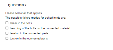 QUESTION 7
Please select all that applies.
The possible failure modes for bolted joints are:
shear in the bolts
bearning of the bolts on the connected material
tension in the connected parts
torsion in the connected parts