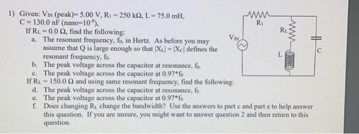 1) Given: VIN (peak)- 5.00 V, R₁-250 k2, L = 75.0 mH,
C-130.0 nF (nano-10%),
If RL 0.0 2, find the following:
a.
www
R₁
R₁
www
The resonant frequency, fo, in Hertz. As before you may
assume that Q is large enough so that XL = [Xc) defines the
resonant frequency, fo.
b.
The peak voltage across the capacitor at resonance, fo
c. The peak voltage across the capacitor at 0.97*fo
If R₁150.0 2 and using same resonant frequency, find the following:
d. The peak voltage across the capacitor at resonance, fo
e.
The peak voltage across the capacitor at 0.97* fo
f. Does changing R₁ change the bandwidth? Use the answers to part c and part e to help answer
this question. If you are unsure, you might want to answer question 2 and then return to this
question.
L