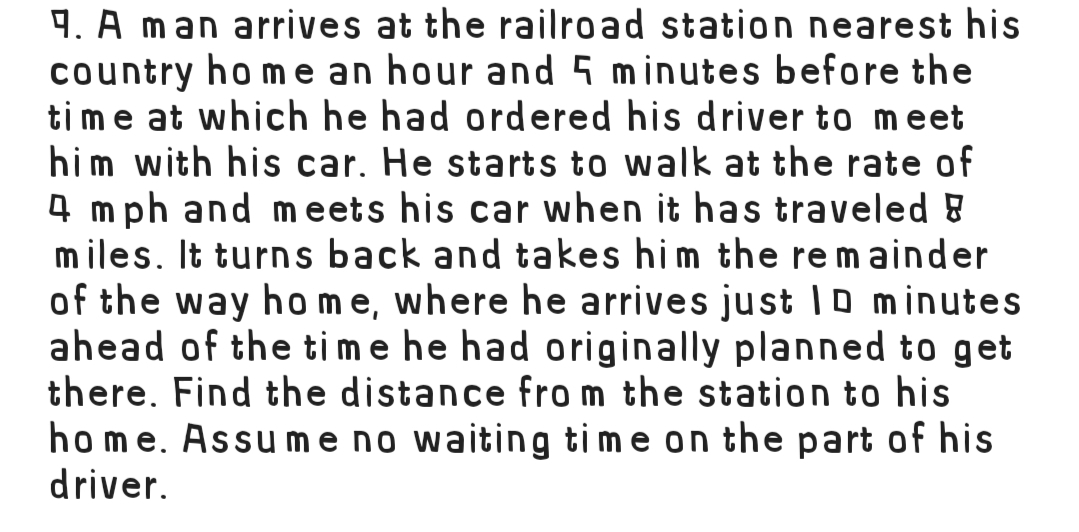 4. A man arrives at the railroad station nearest his
country ho me an hour and 5 minutes before the
ti me at which he had ordered his driver to meet
him with his car. He starts to walk at the rate of
4 mph and m eets his car when it has traveled 8
m iles. It turns back and takes him the remainder
of the way ho me, where he arrives just IO minutes
ahead of the time he had originally planned to get
there. Find the distance fro m the station to his
home. Assu me no waiting time on the part of his
driver.
