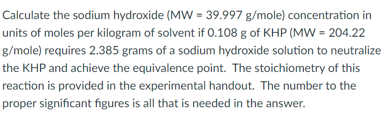 Calculate the sodium hydroxide (MW = 39.997 g/mole) concentration in
units of moles per kilogram of solvent if 0.108 g of KHP (MW = 204.22
g/mole) requires 2.385 grams of a sodium hydroxide solution to neutralize
the KHP and achieve the equivalence point. The stoichiometry of this
reaction is provided in the experimental handout. The number to the
proper significant figures is all that is needed in the answer.
