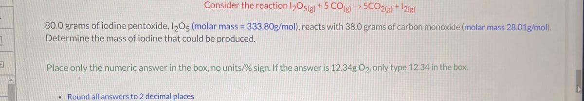 3
Consider the reaction 1205(g) + 5 CO(g) →→ 5CO2(g) + ¹2(g)
80.0 grams of iodine pentoxide, 1205 (molar mass = 333.80g/mol), reacts with 38.0 grams of carbon monoxide (molar mass 28.01g/mol).
Determine the mass of iodine that could be produced.
Place only the numeric answer in the box, no units/% sign. If the answer is 12.34g O2, only type 12.34 in the box.
Round all answers to 2 decimal places
N