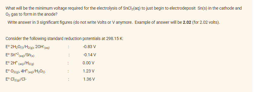 What will be the minimum voltage required for the electrolysis of SnCl₂(aq) to just begin to electrodeposit Sn(s) in the cathode and
O₂ gas to form in the anode?
Write answer in 3 significant figures (do not write Volts or V anymore. Example of answer will be 2.02 (for 2.02 volts).
Consider the following standard reduction potentials at 298.15 K:
E° 2H₂O(1)/H2(g), 20H (aq)
-0.83 V
Eº Sn+² (aq)/Sn(s)
-0.14 V
E° 2H* (aq)/H2(g)
0.00 V
Eº O2(g), 4H* (aq)/H₂0 (1)
1.23 V
Eº Cl2(g)/Cl-
1.36 V