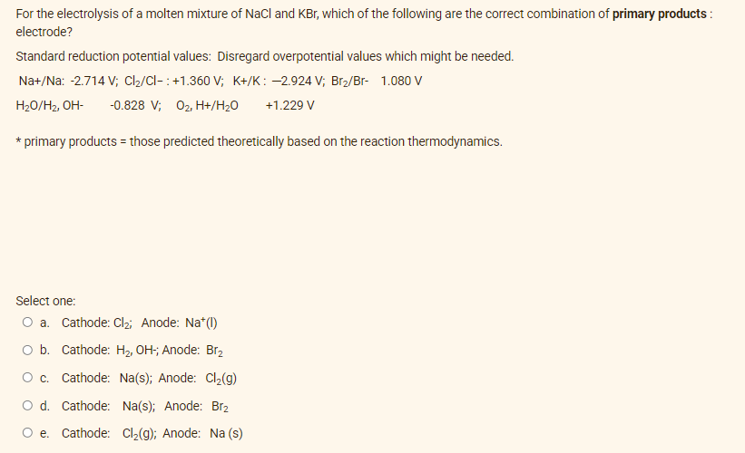 For the electrolysis of a molten mixture of NaCl and KBr, which of the following are the correct combination of primary products:
electrode?
Standard reduction potential values: Disregard overpotential values which might be needed.
Na+/Na: -2.714 V; Cl₂/Cl-: +1.360 V; K+/K: -2.924 V; Br₂/Br- 1.080 V
H₂O/H₂, OH- -0.828 V; 0₂, H+/H₂O +1.229 V
* primary products = those predicted theoretically based on the reaction thermodynamics.
Select one:
O a. Cathode: Cl₂; Anode: Na+ (1)
O b. Cathode: H₂, OH-; Anode: Br₂
O c. Cathode: Na(s); Anode: Cl₂(g)
O d. Cathode:
Na(s); Anode: Br₂
O e. Cathode: Cl₂(g); Anode: Na (s)