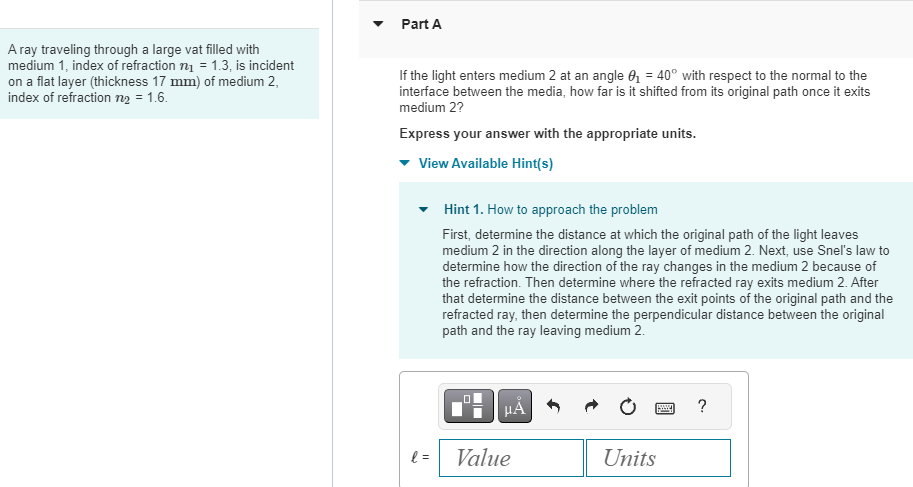 A ray traveling through a large vat filled with
medium 1, index of refraction n₁ = 1.3, is incident
on a flat layer (thickness 17 mm) of medium 2,
index of refraction n₂ = 1.6.
Part A
If the light enters medium 2 at an angle 0₁ = 40° with respect to the normal to the
interface between the media, how far is it shifted from its original path once it exits
medium 2?
Express your answer with the appropriate units.
View Available Hint(s)
l=
Hint 1. How to approach the problem
First, determine the distance at which the original path of the light leaves
medium 2 in the direction along the layer of medium 2. Next, use Snel's law to
determine how the direction of the ray changes in the medium 2 because of
the refraction. Then determine where the refracted ray exits medium 2. After
that determine the distance between the exit points of the original path and the
refracted ray, then determine the perpendicular distance between the original
path and the ray leaving medium 2.
0
☐☐
μA
Value
Units
?