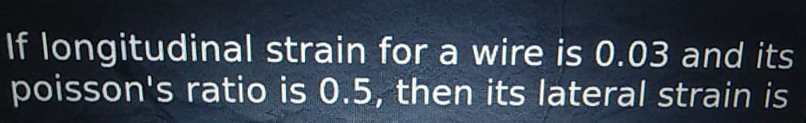 If longitudinal strain for a wire is 0.03 and its
poisson's ratio is 0.5, then its lateral strain is
