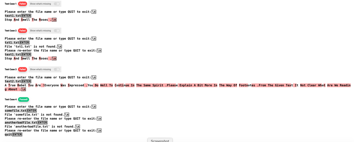 Test Case 1 Failed Show what's missing
Please enter the file name or type QUIT to exit: \n
text1.txt ENTER
Stop And Smell The Roses n
Test Case 2 Failed Show what's missing
Please enter the file name or type QUIT to exit: \n
txt1.txt ENTER
File txt1.txt' is not found.\n
Please re-enter the file name or type QUIT to exit: \n
text1.txt ENTER
Stop And Smell The Roses \n
Test Case 3 Failed Show what's missing
Please enter the file name or type QUIT to exit: \n
text2.txt ENTER
A True Rebel You Are !Everyone Was Impressed .You Do Well To Continue In The Same Spirit .Please Explain A Bit More In The Way Of Footnotes .From The Given Text It Not Clear What Are We Readin
g About .\n|
Test Case 4 Passed!
Please enter the file name or type QUIT to exit: \n
somefile.txt ENTER
File 'somefile.txt' is not found. \n
Please re-enter the file name or type QUIT to exit: \n
anotherbadfile.txt ENTER
File 'anotherbadfile.txt' is not found.\n
Please re-enter the file name or type QUIT to exit: \n
quit ENTER
Screenshot