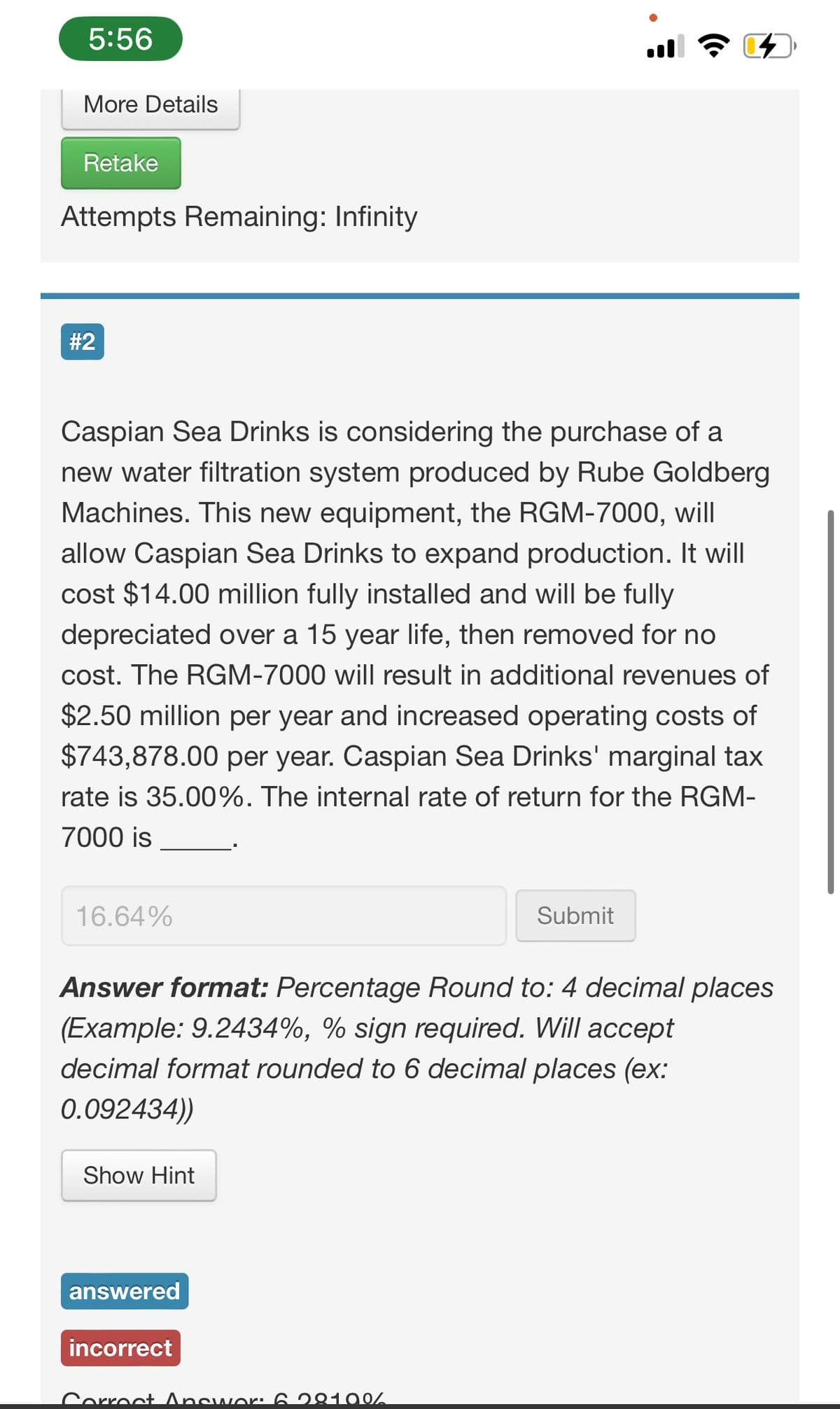 5:56
More Details
Retake
Attempts Remaining: Infinity
#2
Caspian Sea Drinks is considering the purchase of a
new water filtration system produced by Rube Goldberg
Machines. This new equipment, the RGM-7000, will
allow Caspian Sea Drinks to expand production. It will
cost $14.00 million fully installed and will be fully
depreciated over a 15 year life, then removed for no
cost. The RGM-7000 will result in additional revenues of
$2.50 million per year and increased operating costs of
$743,878.00 per year. Caspian Sea Drinks' marginal tax
rate is 35.00%. The internal rate of return for the RGM-
7000 is
16.64%
Submit
Answer format: Percentage Round to: 4 decimal places
(Example: 9.2434%, % sign required. Will accept
decimal format rounded to 6 decimal places (ex:
0.092434))
Show Hint
answered
incorrect
Correct Answer: 6.28100/