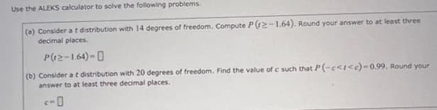 Use the ALEKS calculator to solve the following problems.
(a) Consider a t distribution with 14 degrees of freedom. Compute P(12-1.64). Round your answer to at least three
decimal places.
P(12-1.64)-
(b) Consider a t distribution with 20 degrees of freedom. Find the value of c such that P(-c<t<c)-0.99. Round your
answer to at least three decimal places.