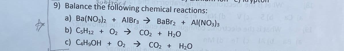 subtract
9) Balance the following chemical reactions:
21
(b V (3
V 2 (ds) (6
a) Ba(NO3)2 + AlBr3
BaBr2 + Al(NO3)3
b) C5H12 + O2
CO2 + H2O
M (b ST ( IA (d 68 (6
c) C4H9OH + O2
CO2 + H2O
(81
(er