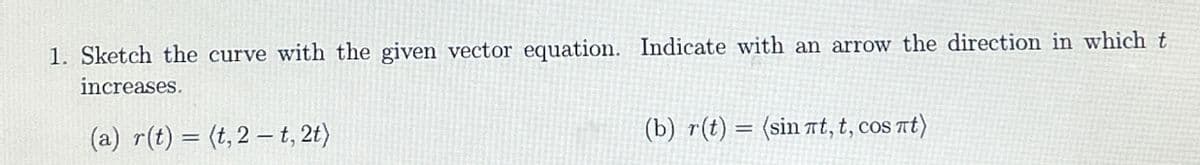 1. Sketch the curve with the given vector equation. Indicate with an arrow the direction in which t
increases.
(a) r(t) = (t, 2 t, 2t)
(b) r(t) = (sinπt, t, cosπt)