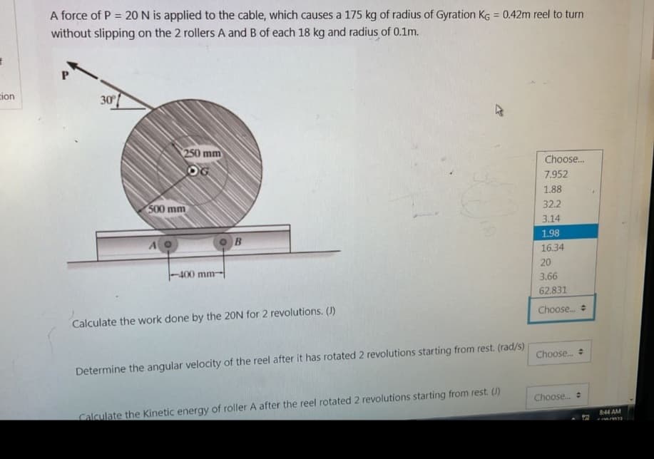 f
cion
A force of P = 20 N is applied to the cable, which causes a 175 kg of radius of Gyration KG = 0.42m reel to turn
without slipping on the 2 rollers A and B of each 18 kg and radius of 0.1m.
P
30°
250 mm
OG
500 mm
AO
OB
-400 mm-
Calculate the work done by the 20N for 2 revolutions. (J)
Determine the angular velocity of the reel after it has rotated 2 revolutions starting from rest. (rad/s)
Calculate the Kinetic energy of roller A after the reel rotated 2 revolutions starting from rest. (J)
Choose...
7.952
1.88
32.2
3.14
1.98
16.34
20
3.66
62.831
Choose...
Choose...
Choose...
52
8:44 AM
MM