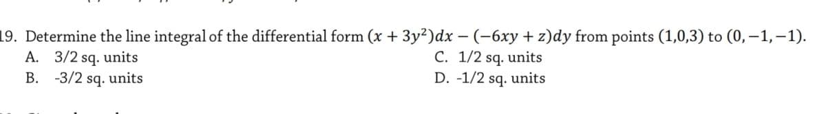 19. Determine the line integral of the differential form (x + 3y²)dx –(-6xy+z)dy from points (1,0,3) to (0, –1,–1).
A. 3/2 sq. units
C. 1/2 sq. units
D. -1/2 sq.
В.
-3/2
sq.
units
units
