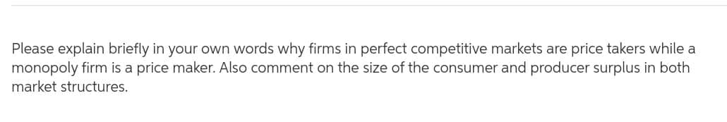 Please explain briefly in your own words why firms in perfect competitive markets are price takers while a
monopoly firm is a price maker. Also comment on the size of the consumer and producer surplus in both
market structures.
