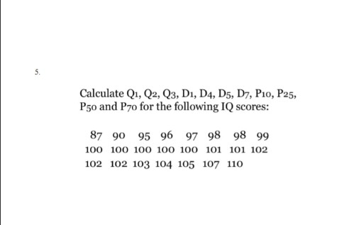 Calculate Q1, Q2, Q3, D1, D4, D5, D7, P10, P25,
P50 and P70 for the following IQ scores:
87 90 95 96 97 98 98 99
100 100 100 100 100 101 101 102
102 102 103 104 105 107 110