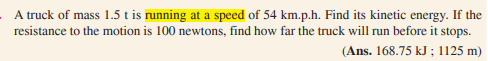 A truck of mass 1.5 t is running at a speed of 54 km.p.h. Find its kinetic energy. If the
resistance to the motion is 100 newtons, find how far the truck will run before it stops.
(Ans. 168.75 kJ ; 1125 m)