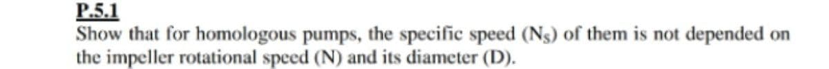 P.5.1
Show that for homologous pumps, the specific speed (Ns) of them is not depended on
the impeller rotational speed (N) and its diameter (D).
