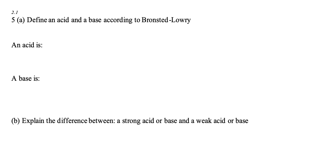 2.1
5 (a) Define an acid and a base according to Bronsted-Lowry
An acid is:
A base is:
(b) Explain the difference between: a strong acid or base and a weak acid or base