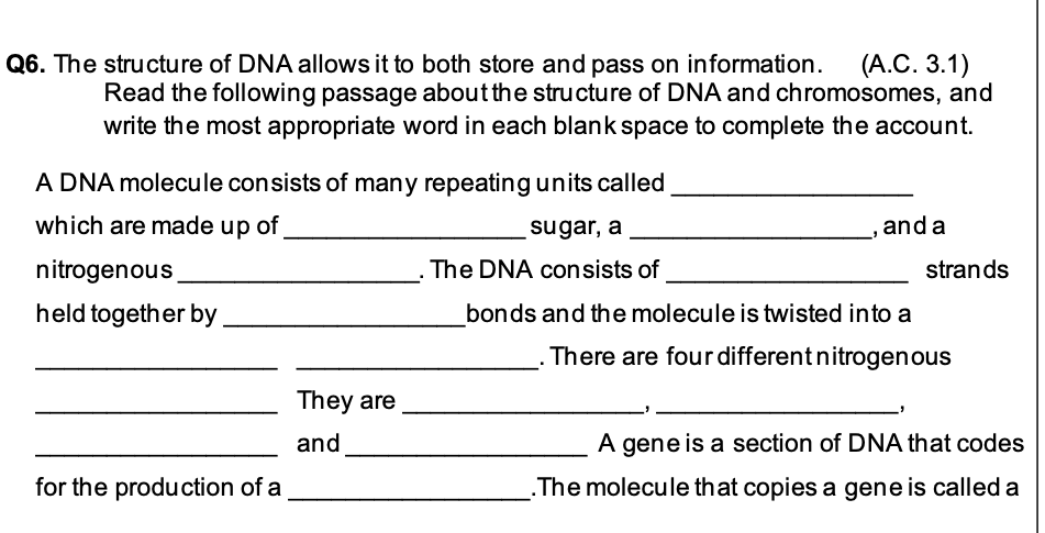 Q6. The structure of DNA allows it to both store and pass on information. (A.C. 3.1)
Read the following passage about the structure of DNA and chromosomes, and
write the most appropriate word in each blank space to complete the account.
A DNA molecule consists of many repeating units called
which are made up of
sugar, a
and a
"
nitrogenous
The DNA consists of
.
held together by
bonds and the molecule is twisted into a
There are four different nitrogenous
A gene is a section of DNA that codes
The molecule that copies a gene is called a
for the production of a
They are
and
strands