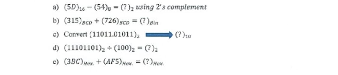 a) (5D)16 - (54)g = (?)2 using 2's complement
%3D
b) (315)BCD + (726)BCD = (?)Bin
c) Convert (11011.01011)2
(?)10
d) (11101101), + (100), = (?)2
e) (3BC)Hex. + (AF5)Hex. = (?)Hex.
